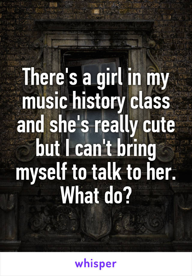 There's a girl in my music history class and she's really cute but I can't bring myself to talk to her. What do?