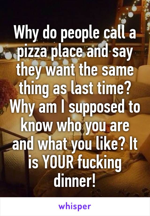 Why do people call a pizza place and say they want the same thing as last time? Why am I supposed to know who you are and what you like? It is YOUR fucking dinner!