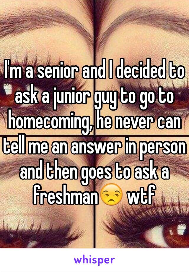 I'm a senior and I decided to ask a junior guy to go to homecoming, he never can tell me an answer in person and then goes to ask a freshman😒 wtf