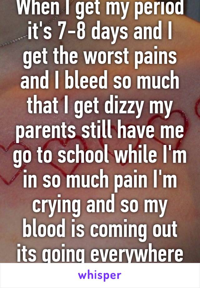 When I get my period it's 7-8 days and I get the worst pains and I bleed so much that I get dizzy my parents still have me go to school while I'm in so much pain I'm crying and so my blood is coming out its going everywhere and I'm dizzy :/