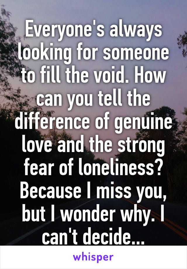 Everyone's always looking for someone to fill the void. How can you tell the difference of genuine love and the strong fear of loneliness? Because I miss you, but I wonder why. I can't decide...