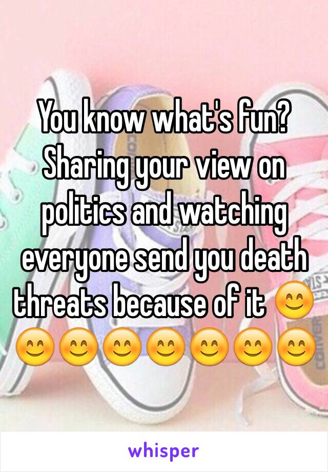 You know what's fun? Sharing your view on politics and watching everyone send you death threats because of it 😊😊😊😊😊😊😊😊