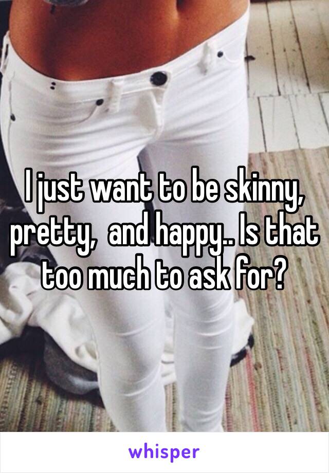 I just want to be skinny, pretty,  and happy.. Is that too much to ask for?