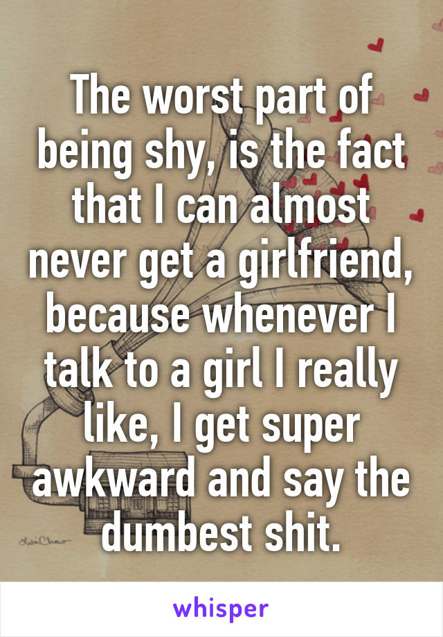 The worst part of being shy, is the fact that I can almost never get a girlfriend, because whenever I talk to a girl I really like, I get super awkward and say the dumbest shit.