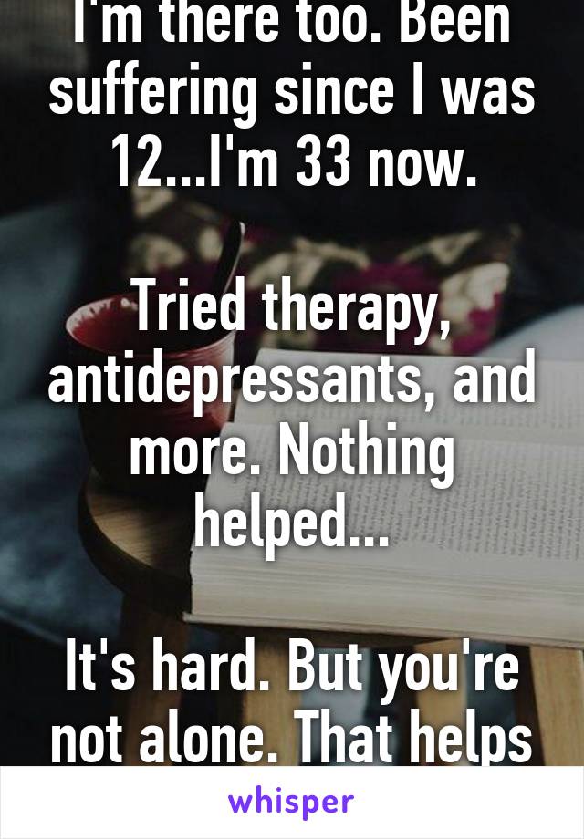 I'm there too. Been suffering since I was 12...I'm 33 now.

Tried therapy, antidepressants, and more. Nothing helped...

It's hard. But you're not alone. That helps me.