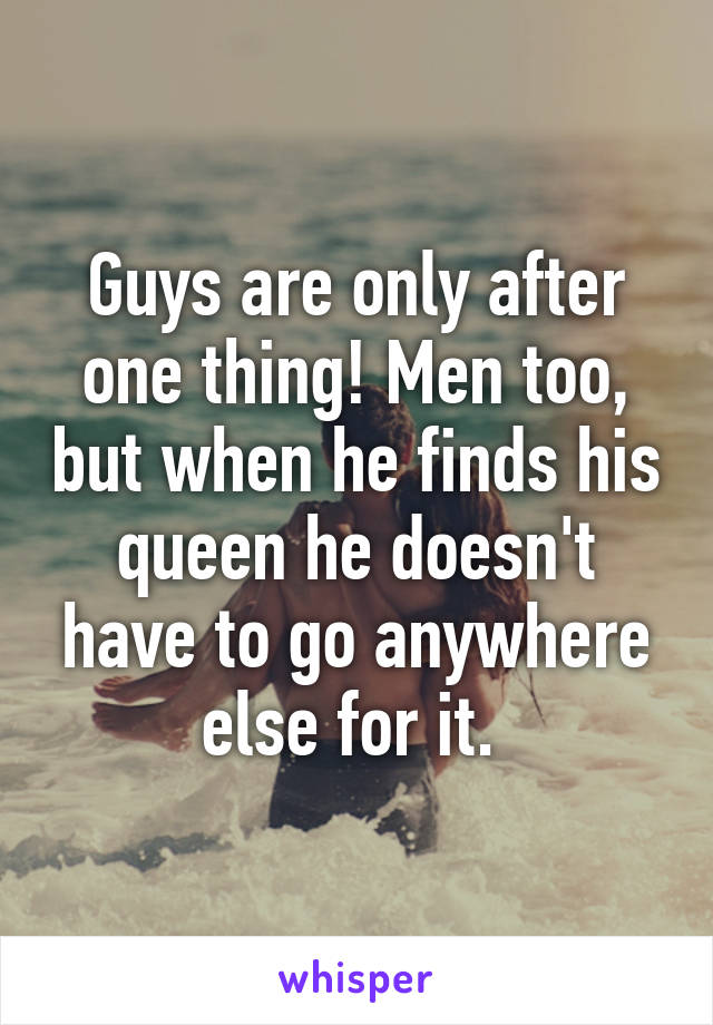 Guys are only after one thing! Men too, but when he finds his queen he doesn't have to go anywhere else for it. 