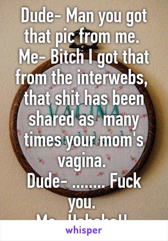 Dude- Man you got that pic from me. 
Me- Bitch I got that from the interwebs,  that shit has been shared as  many times your mom's vagina. 
Dude- ........ Fuck you. 
Me- Hahaha!! 