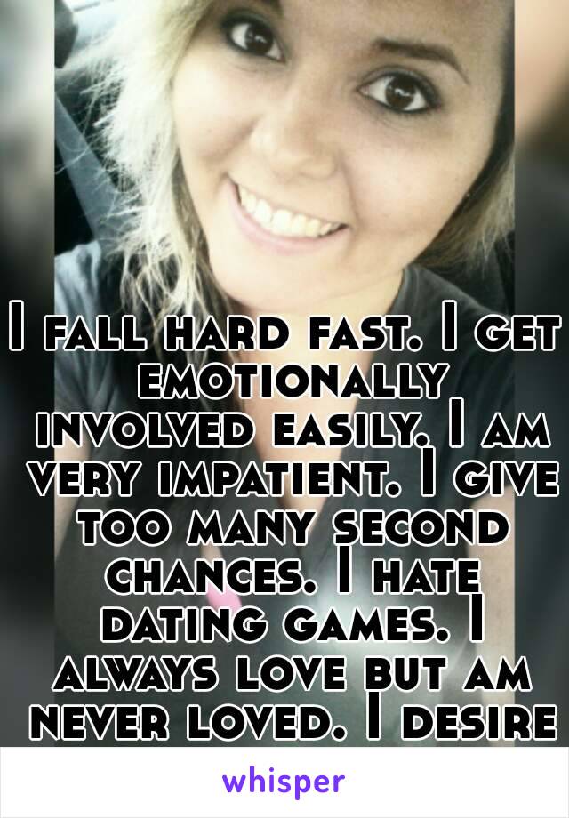 I fall hard fast. I get emotionally involved easily. I am very impatient. I give too many second chances. I hate dating games. I always love but am never loved. I desire happiness