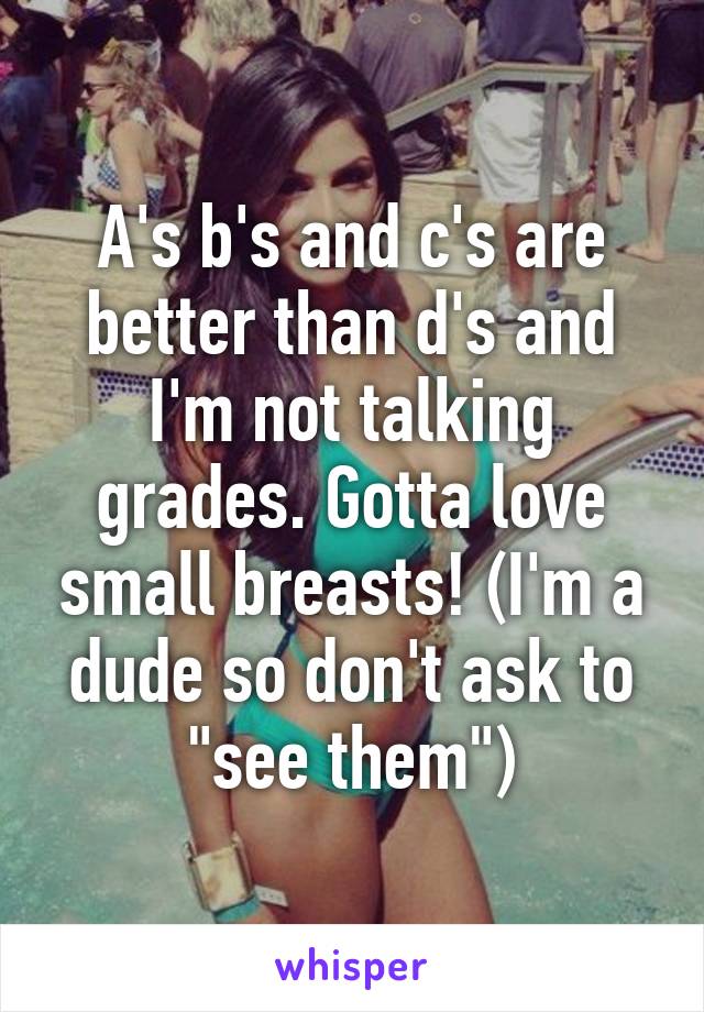 A's b's and c's are better than d's and I'm not talking grades. Gotta love small breasts! (I'm a dude so don't ask to "see them")