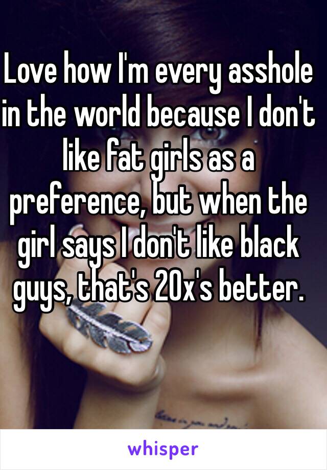 Love how I'm every asshole in the world because I don't like fat girls as a preference, but when the girl says I don't like black guys, that's 20x's better. 