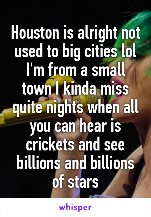 Houston is alright not used to big cities lol I'm from a small town I kinda miss quite nights when all you can hear is crickets and see billions and billions of stars