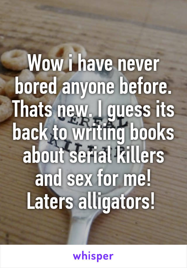 Wow i have never bored anyone before. Thats new. I guess its back to writing books about serial killers and sex for me! Laters alligators! 