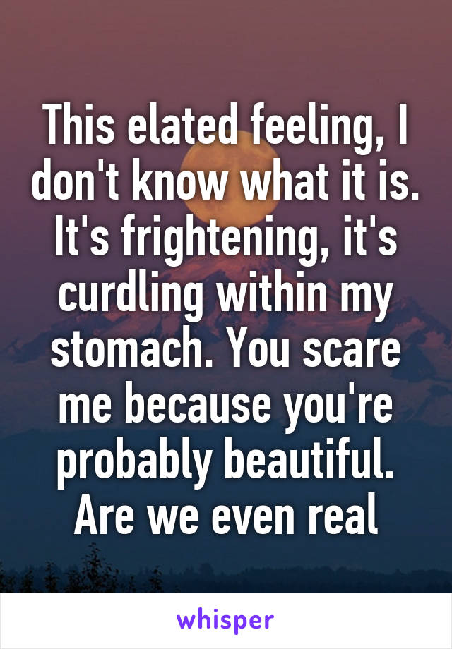 This elated feeling, I don't know what it is. It's frightening, it's curdling within my stomach. You scare me because you're probably beautiful. Are we even real