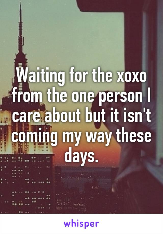 Waiting for the xoxo from the one person I care about but it isn't coming my way these days.