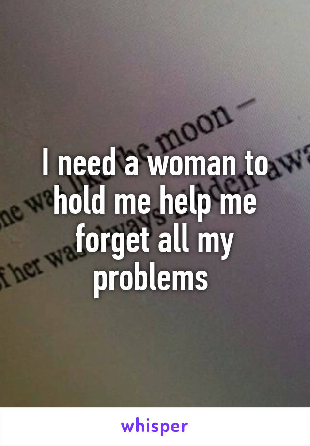 I need a woman to hold me help me forget all my problems 