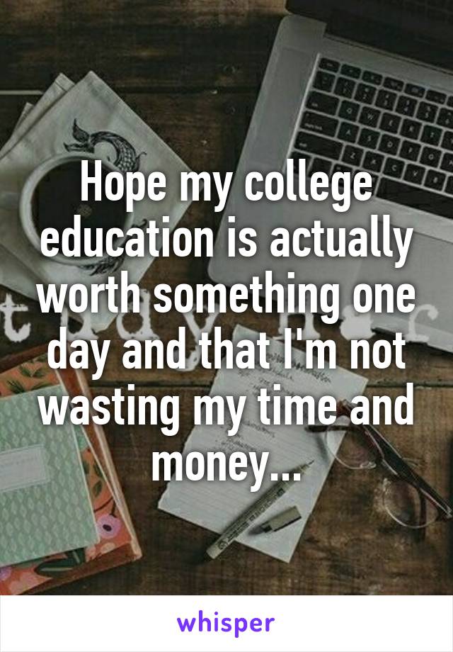 Hope my college education is actually worth something one day and that I'm not wasting my time and money...