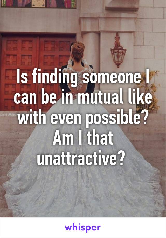 Is finding someone I can be in mutual like with even possible? Am I that unattractive? 