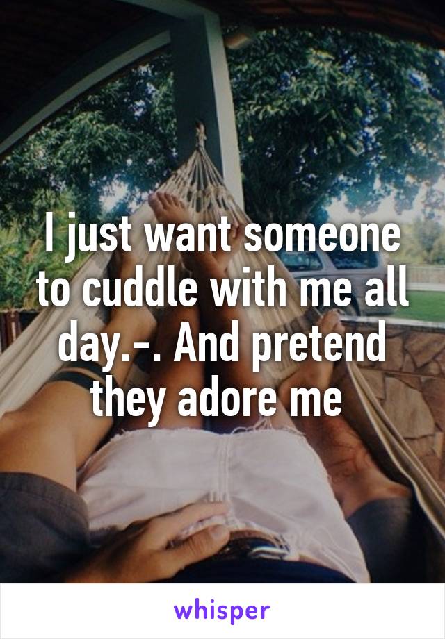 I just want someone to cuddle with me all day.-. And pretend they adore me 