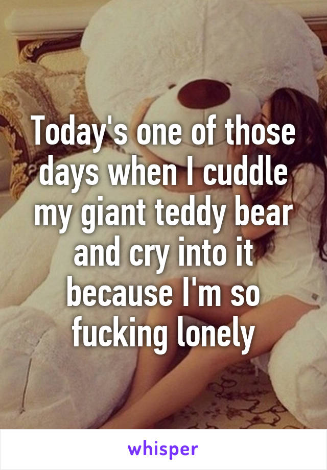 Today's one of those days when I cuddle my giant teddy bear and cry into it because I'm so fucking lonely