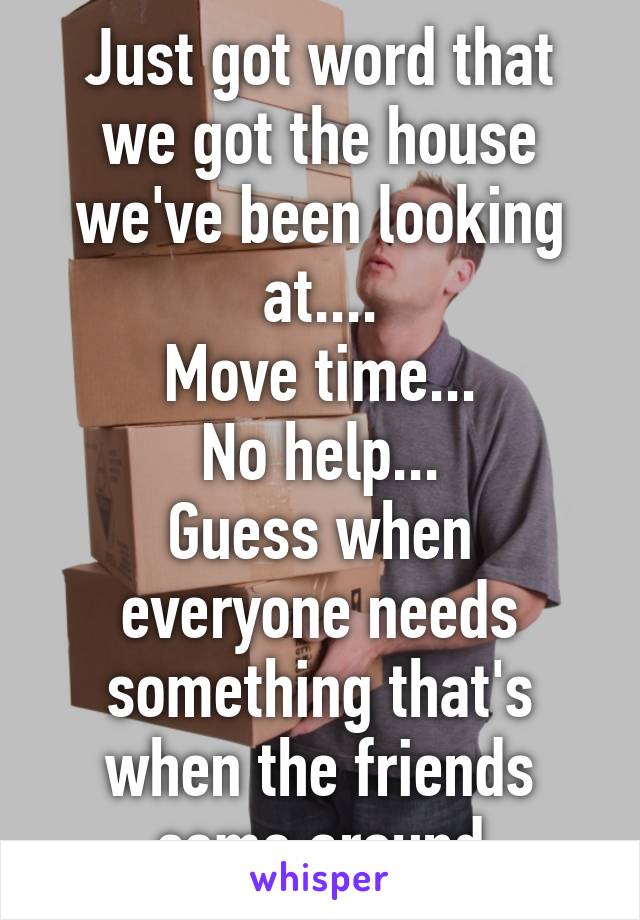 Just got word that we got the house we've been looking at....
Move time...
No help...
Guess when everyone needs something that's when the friends come around