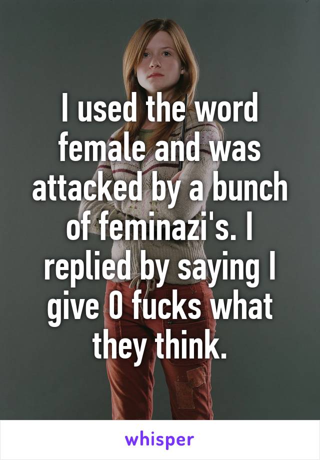 I used the word female and was attacked by a bunch of feminazi's. I replied by saying I give 0 fucks what they think.