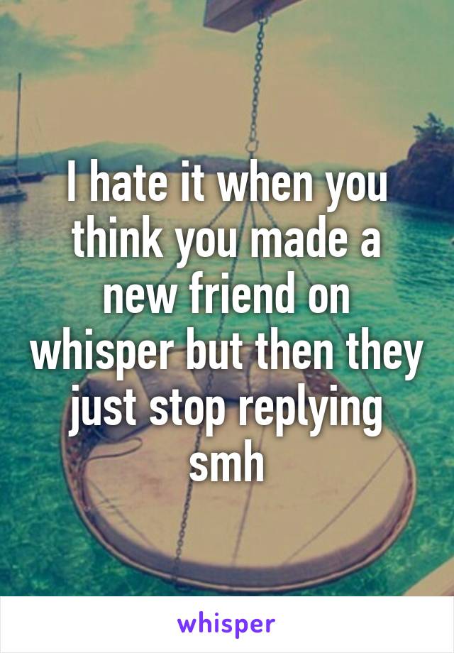 I hate it when you think you made a new friend on whisper but then they just stop replying smh