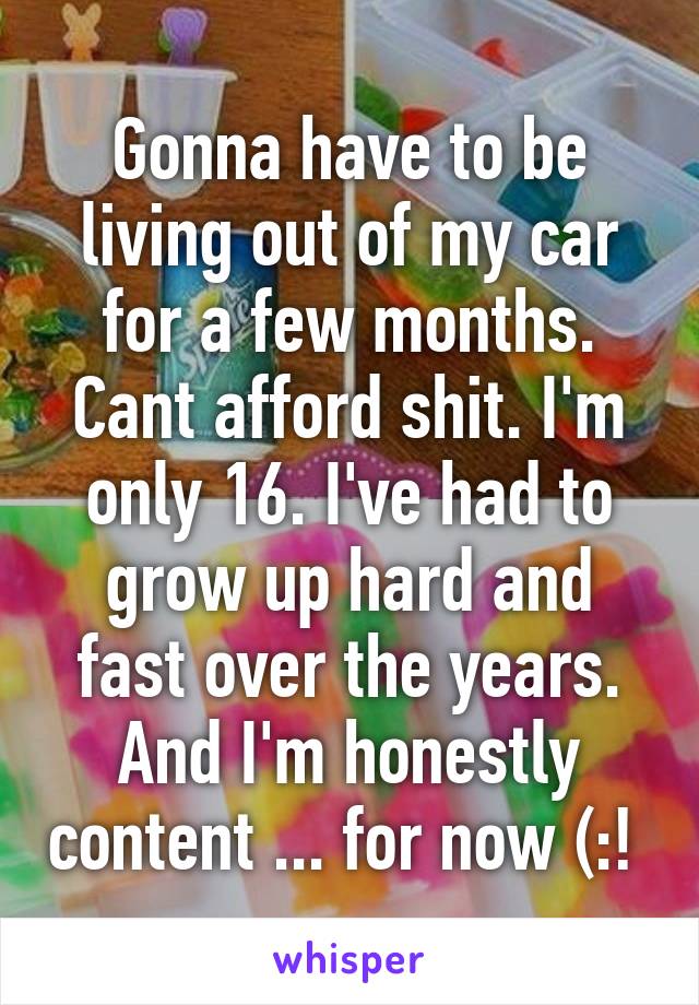 Gonna have to be living out of my car for a few months. Cant afford shit. I'm only 16. I've had to grow up hard and fast over the years. And I'm honestly content ... for now (:! 