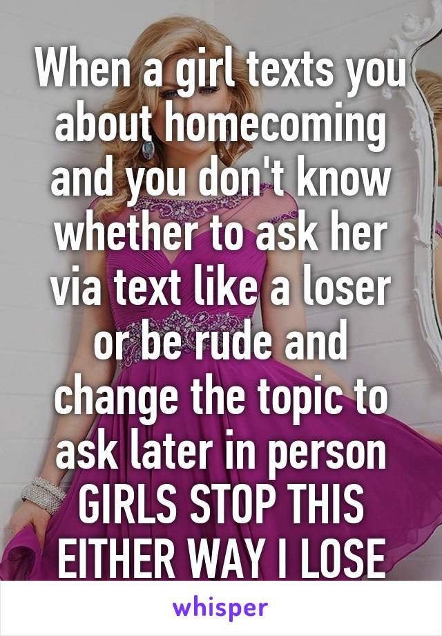 When a girl texts you about homecoming and you don't know whether to ask her via text like a loser or be rude and change the topic to ask later in person
GIRLS STOP THIS EITHER WAY I LOSE