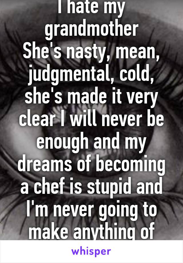 I hate my grandmother
She's nasty, mean, judgmental, cold, she's made it very clear I will never be enough and my dreams of becoming a chef is stupid and I'm never going to make anything of myself