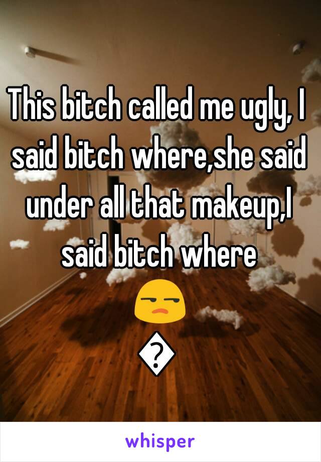 This bitch called me ugly, I said bitch where,she said under all that makeup,I said bitch where 😒😒