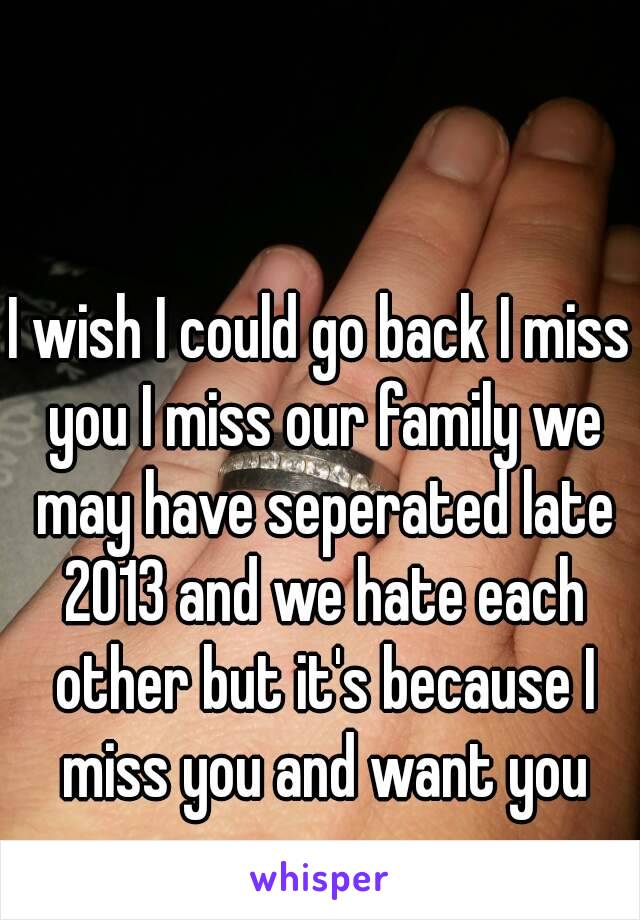 I wish I could go back I miss you I miss our family we may have seperated late 2013 and we hate each other but it's because I miss you and want you