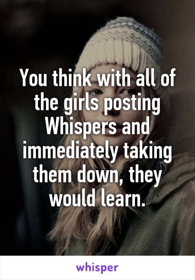 You think with all of the girls posting Whispers and immediately taking them down, they would learn.