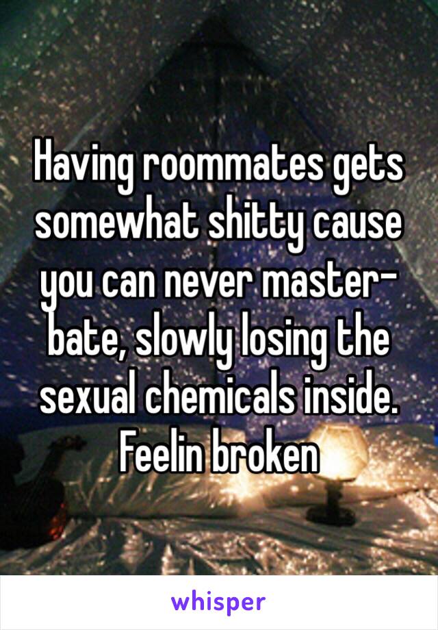 Having roommates gets somewhat shitty cause you can never master-bate, slowly losing the sexual chemicals inside. Feelin broken 