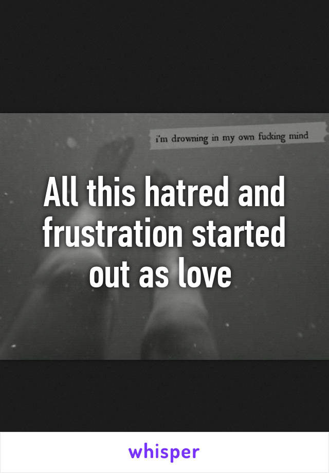 All this hatred and frustration started out as love 