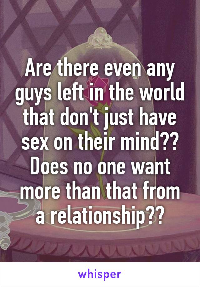 Are there even any guys left in the world that don't just have sex on their mind?? Does no one want more than that from a relationship??