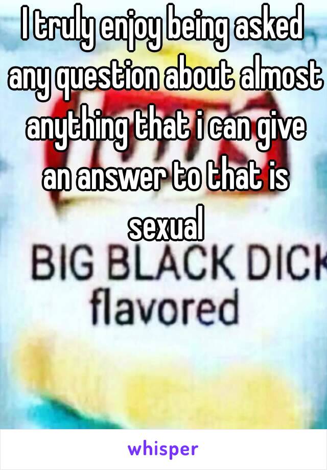 I truly enjoy being asked any question about almost anything that i can give an answer to that is sexual