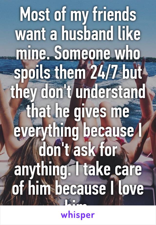 Most of my friends want a husband like mine. Someone who spoils them 24/7 but they don't understand that he gives me everything because I don't ask for anything. I take care of him because I love him.