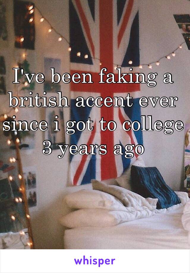 I've been faking a
british accent ever
since i got to college 
3 years ago

