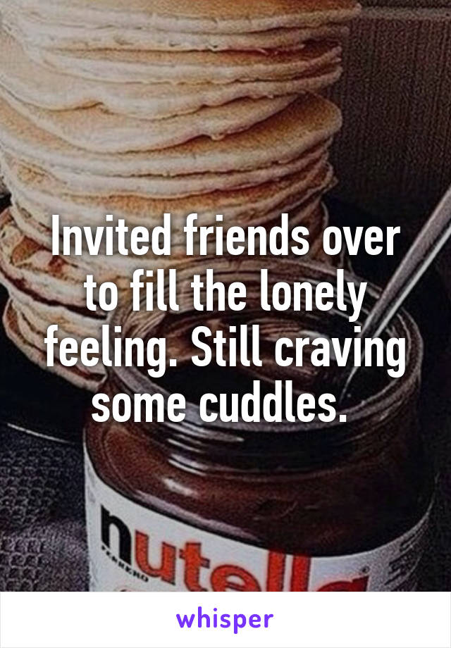 Invited friends over to fill the lonely feeling. Still craving some cuddles. 