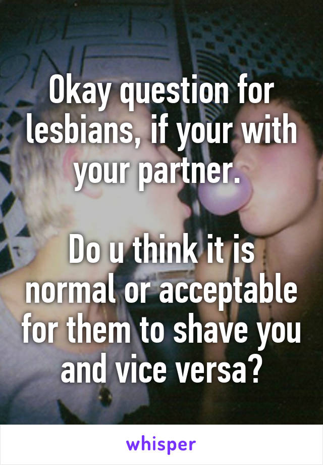 Okay question for lesbians, if your with your partner. 

Do u think it is normal or acceptable for them to shave you and vice versa?