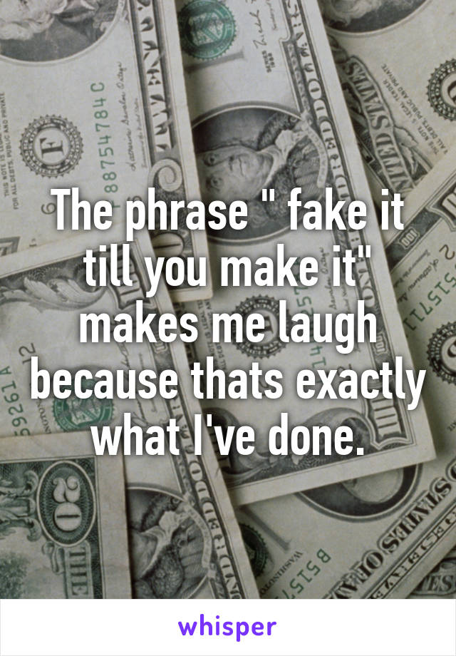 The phrase " fake it till you make it" makes me laugh because thats exactly what I've done.