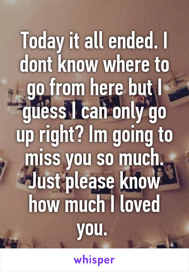 Today it all ended. I dont know where to go from here but I guess I can only go up right? Im going to miss you so much. Just please know how much I loved you. 