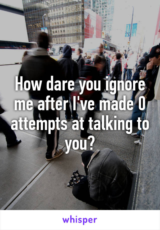 How dare you ignore me after I've made 0 attempts at talking to you?