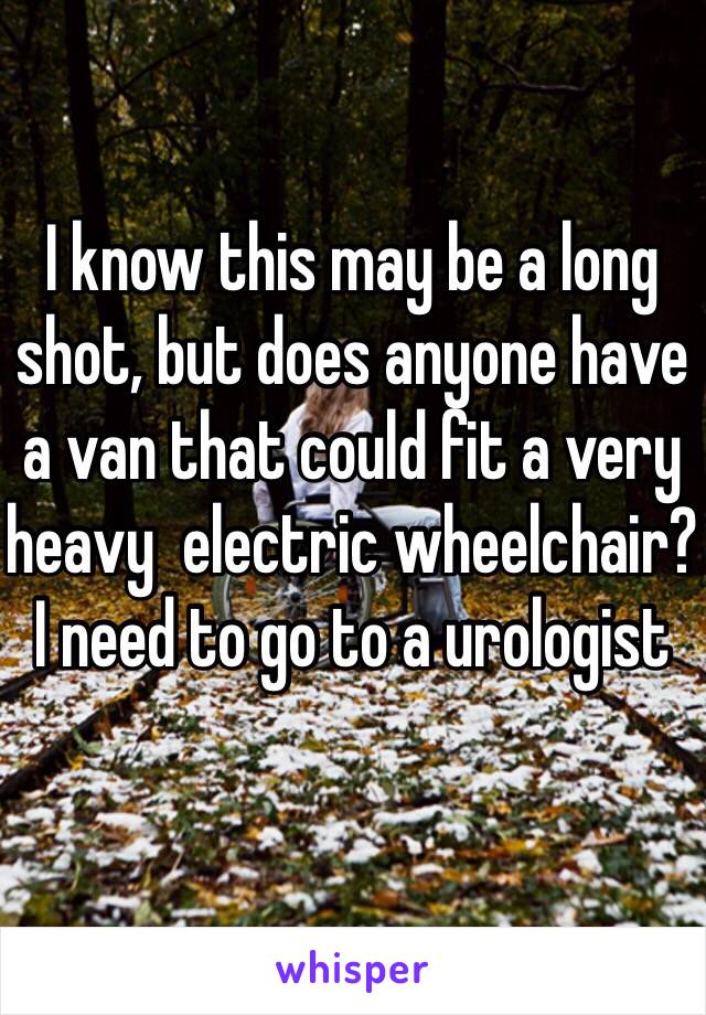 I know this may be a long shot, but does anyone have a van that could fit a very heavy  electric wheelchair? I need to go to a urologist 