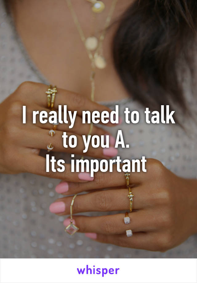 I really need to talk to you A. 
Its important 