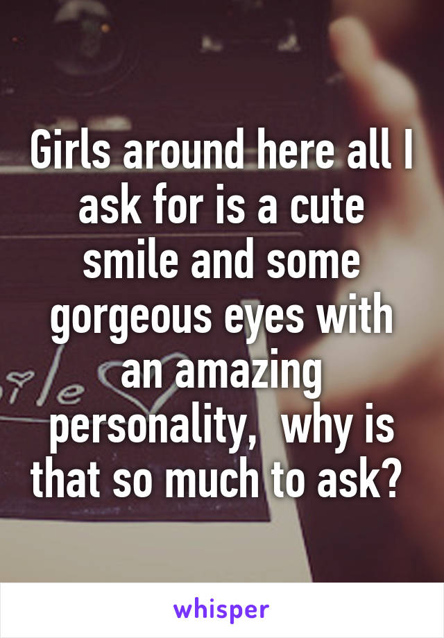 Girls around here all I ask for is a cute smile and some gorgeous eyes with an amazing personality,  why is that so much to ask? 