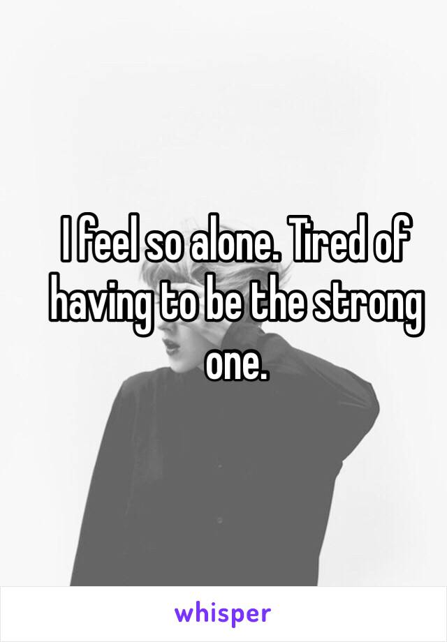 I feel so alone. Tired of having to be the strong one. 