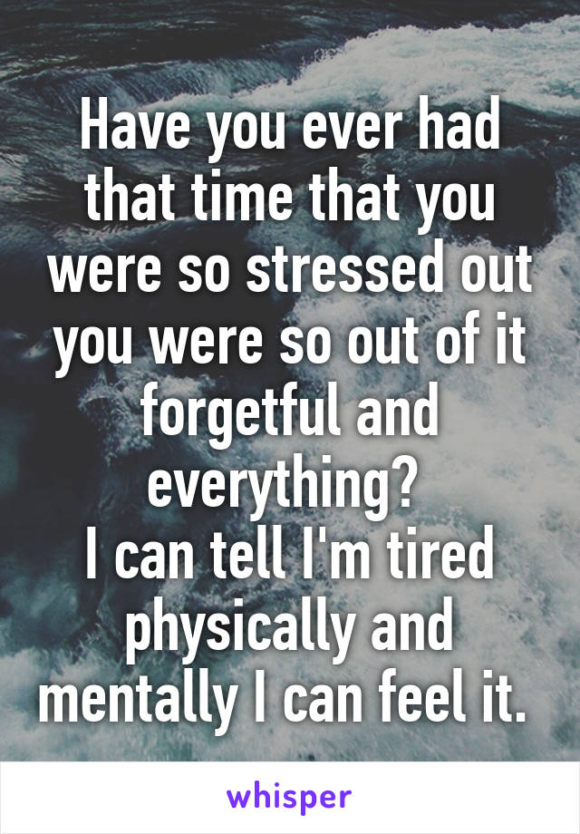 Have you ever had that time that you were so stressed out you were so out of it forgetful and everything? 
I can tell I'm tired physically and mentally I can feel it. 