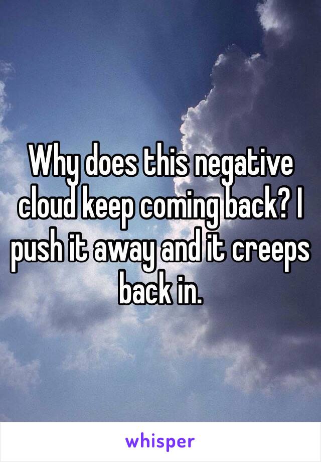 Why does this negative cloud keep coming back? I push it away and it creeps back in. 