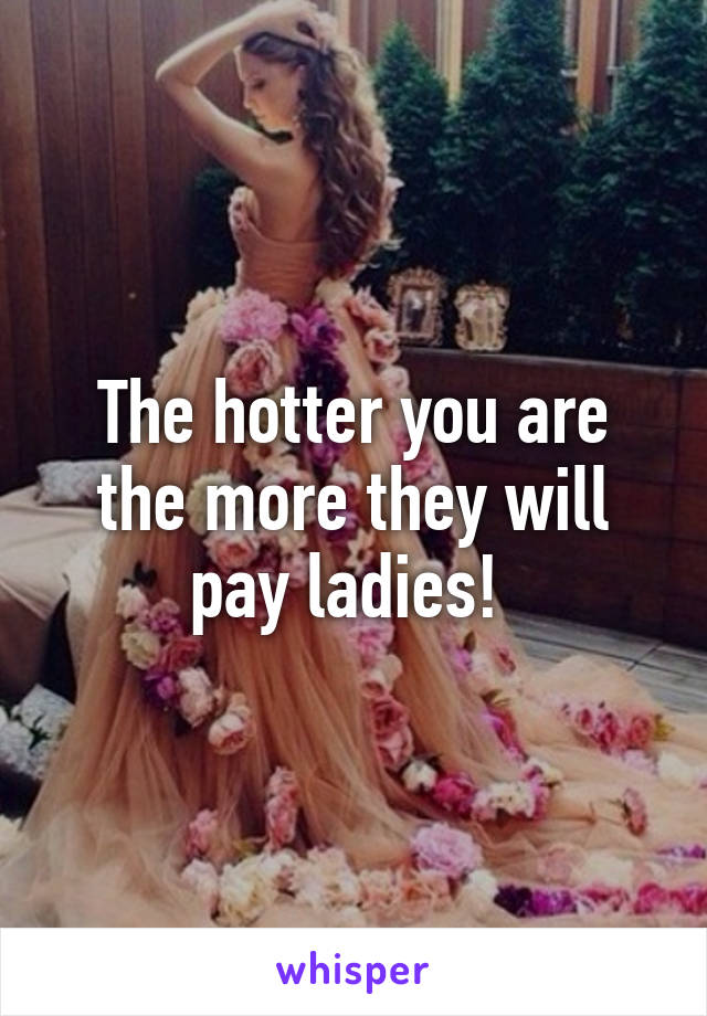 The hotter you are the more they will pay ladies! 